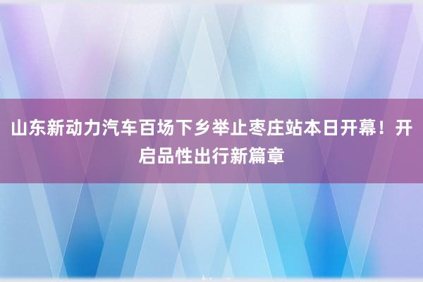 山东新动力汽车百场下乡举止枣庄站本日开幕！开启品性出行新篇章