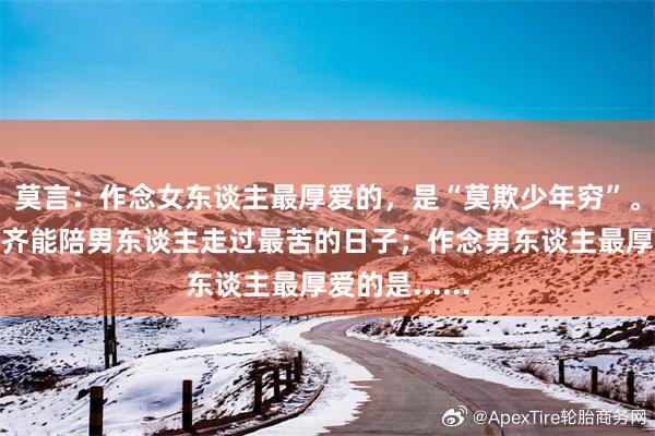 莫言：作念女东谈主最厚爱的，是“莫欺少年穷”。好女东谈主齐能陪男东谈主走过最苦的日子；作念男东谈主最厚爱的是......
