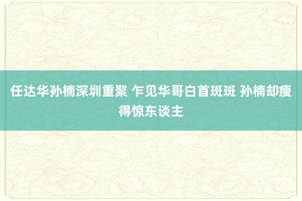 任达华孙楠深圳重聚 乍见华哥白首斑斑 孙楠却瘦得惊东谈主