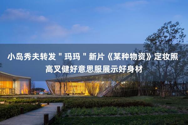 小岛秀夫转发＂玛玛＂新片《某种物资》定妆照 高叉健好意思服展示好身材