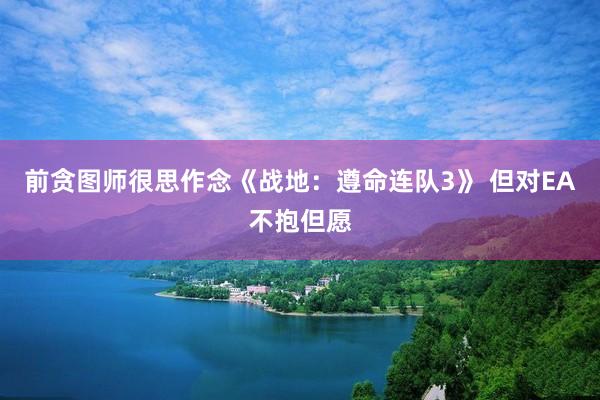 前贪图师很思作念《战地：遵命连队3》 但对EA不抱但愿