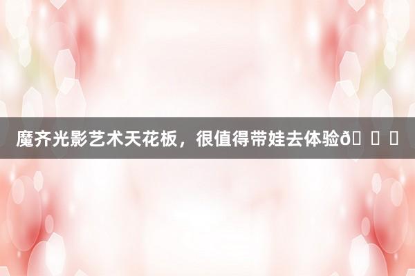 魔齐光影艺术天花板，很值得带娃去体验🎉