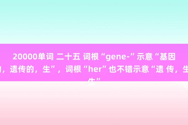 20000单词 二十五 词根“gene-”示意“基因的，遗传的，生”，词根“her”也不错示意“遗 传，生”