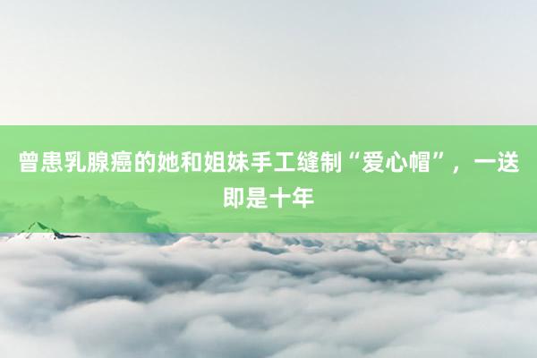 曾患乳腺癌的她和姐妹手工缝制“爱心帽”，一送即是十年