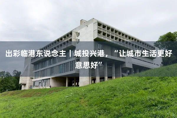出彩临港东说念主丨城投兴港，“让城市生活更好意思好”