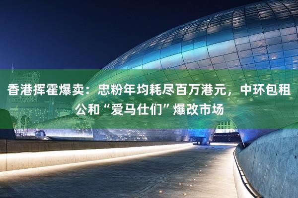 香港挥霍爆卖：忠粉年均耗尽百万港元，中环包租公和“爱马仕们”爆改市场