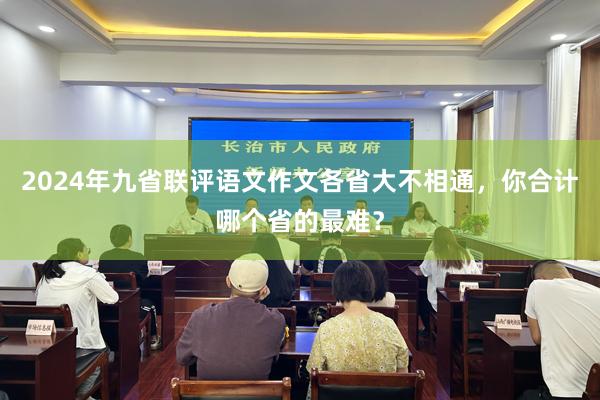 2024年九省联评语文作文各省大不相通，你合计哪个省的最难？