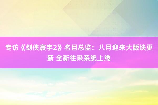 专访《剑侠寰宇2》名目总监：八月迎来大版块更新 全新往来系统上线