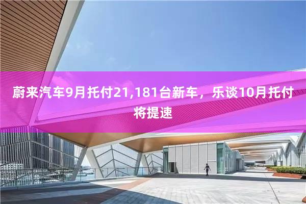 蔚来汽车9月托付21,181台新车，乐谈10月托付将提速