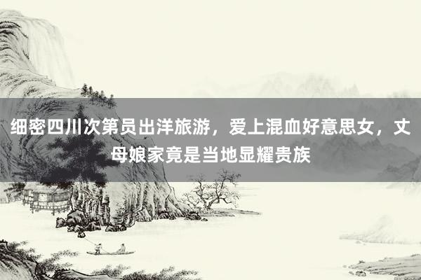 细密四川次第员出洋旅游，爱上混血好意思女，丈母娘家竟是当地显耀贵族
