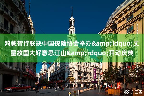 鸿蒙智行联袂中国探险协会举办&ldquo;丈量故国大