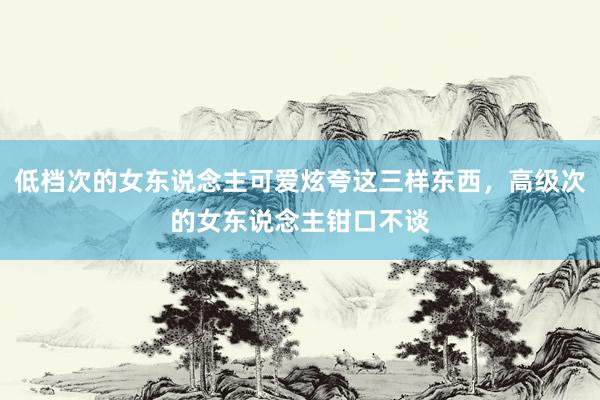 低档次的女东说念主可爱炫夸这三样东西，高级次的女东说念主钳口不谈