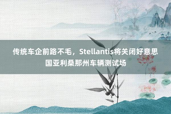 传统车企前路不毛，Stellantis将关闭好意思国亚利桑那州车辆测试场