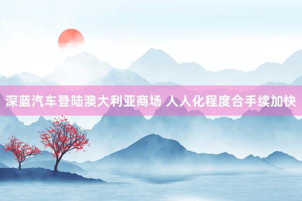 深蓝汽车登陆澳大利亚商场 人人化程度合手续加快